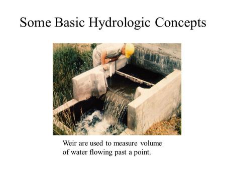 Some Basic Hydrologic Concepts Weir are used to measure volume of water flowing past a point.