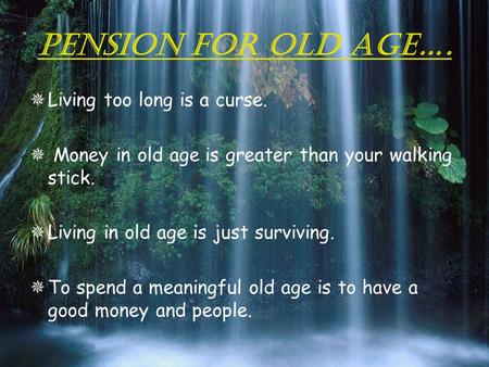 PENSION FOR OLD AGE….  Living too long is a curse.  Money in old age is greater than your walking stick.  Living in old age is just surviving.  To.