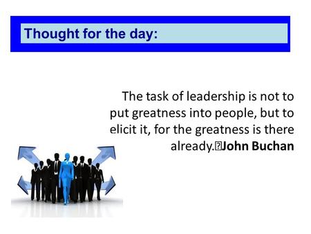 The task of leadership is not to put greatness into people, but to elicit it, for the greatness is there already. John Buchan Thought for the day: