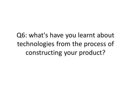 Q6: what's have you learnt about technologies from the process of constructing your product?