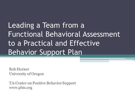 Leading a Team from a Functional Behavioral Assessment to a Practical and Effective Behavior Support Plan Rob Horner University of Oregon TA-Center on.