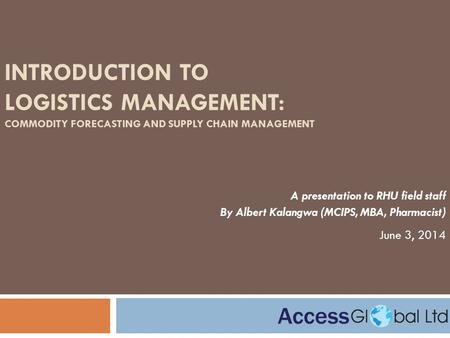 INTRODUCTION TO LOGISTICS MANAGEMENT: COMMODITY FORECASTING AND SUPPLY CHAIN MANAGEMENT A presentation to RHU field staff By Albert Kalangwa (MCIPS, MBA,