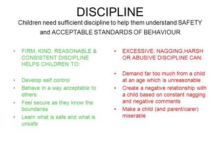 DISCIPLINE Children need sufficient discipline to help them understand SAFETY and ACCEPTABLE STANDARDS OF BEHAVIOUR FIRM, KIND, REASONABLE & CONSISTENT.