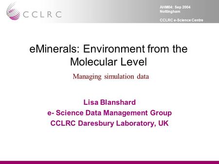 AHM04: Sep 2004 Nottingham CCLRC e-Science Centre eMinerals: Environment from the Molecular Level Managing simulation data Lisa Blanshard e- Science Data.