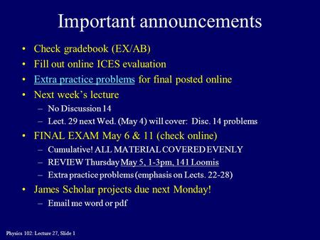 Physics 102: Lecture 27, Slide 1 Important announcements Check gradebook (EX/AB) Fill out online ICES evaluation Extra practice problems for final posted.