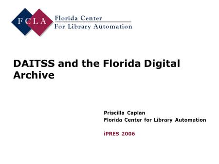 DAITSS and the Florida Digital Archive Priscilla Caplan Florida Center for Library Automation iPRES 2006.