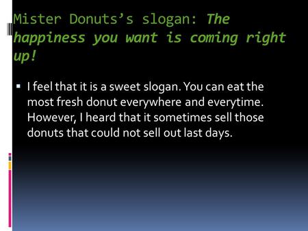 Mister Donuts’s slogan: The happiness you want is coming right up!  I feel that it is a sweet slogan. You can eat the most fresh donut everywhere and.