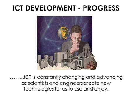 ICT DEVELOPMENT - PROGRESS …….. ICT is constantly changing and advancing as scientists and engineers create new technologies for us to use and enjoy.