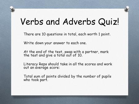 Verbs and Adverbs Quiz! There are 10 questions in total, each worth 1 point. Write down your answer to each one. At the end of the test, swap with a partner,