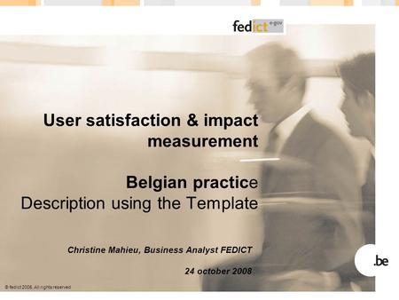 © fedict 2005. All rights reserved User satisfaction & impact measurement Belgian practice Description using the Template Christine Mahieu, Business Analyst.