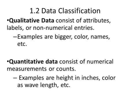 1.2 Data Classification Qualitative Data consist of attributes, labels, or non-numerical entries. – Examples are bigger, color, names, etc. Quantitative.