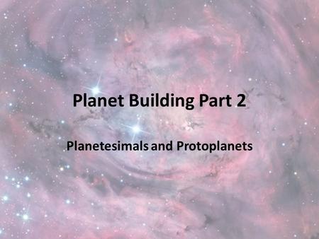 Planet Building Part 2 Planetesimals and Protoplanets.