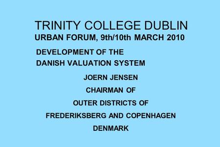 TRINITY COLLEGE DUBLIN URBAN FORUM, 9th/10th MARCH 2010 DEVELOPMENT OF THE DANISH VALUATION SYSTEM JOERN JENSEN CHAIRMAN OF OUTER DISTRICTS OF FREDERIKSBERG.