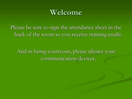 Welcome Please be sure to sign the attendance sheet in the back of the room so you receive training credit. And in being courteous, please silence your.