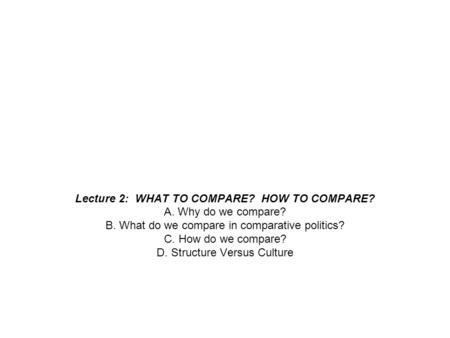 Lecture 2: WHAT TO COMPARE? HOW TO COMPARE? A. Why do we compare? B. What do we compare in comparative politics? C. How do we compare? D. Structure Versus.