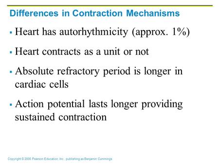 Copyright © 2006 Pearson Education, Inc., publishing as Benjamin Cummings Differences in Contraction Mechanisms  Heart has autorhythmicity (approx. 1%)