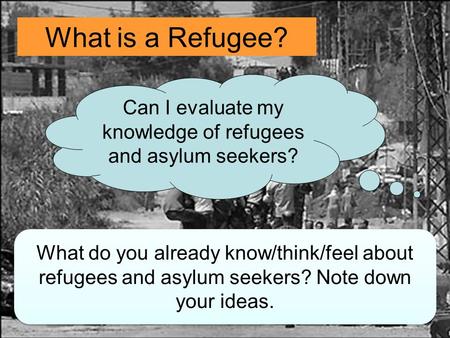 What is a Refugee? Can I evaluate my knowledge of refugees and asylum seekers? What do you already know/think/feel about refugees and asylum seekers? Note.