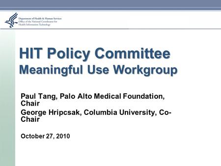 HIT Policy Committee Meaningful Use Workgroup Paul Tang, Palo Alto Medical Foundation, Chair George Hripcsak, Columbia University, Co- Chair October 27,