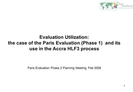 1 Evaluation Utilization: the case of the Paris Evaluation (Phase 1) and its use in the Accra HLF3 process Paris Evaluation Phase 2 Planning Meeting, Feb.