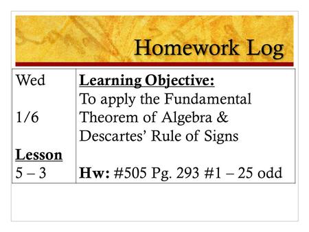 Homework Log Wed 1/6 Lesson 5 – 3 Learning Objective: To apply the Fundamental Theorem of Algebra & Descartes’ Rule of Signs Hw: #505 Pg. 293 #1 – 25 odd.