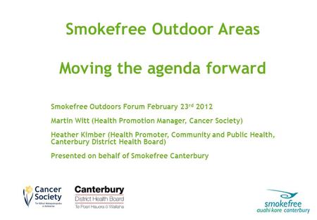 Smokefree Outdoor Areas Moving the agenda forward Smokefree Outdoors Forum February 23 rd 2012 Martin Witt (Health Promotion Manager, Cancer Society) Heather.