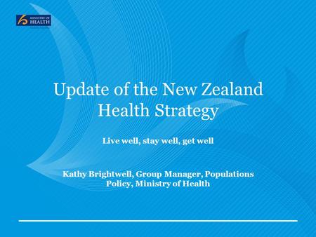 Update of the New Zealand Health Strategy Live well, stay well, get well Kathy Brightwell, Group Manager, Populations Policy, Ministry of Health.