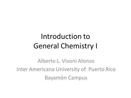 Introduction to General Chemistry I Alberto L. Vivoni Alonso Inter Americana University of Puerto Rico Bayamón Campus.