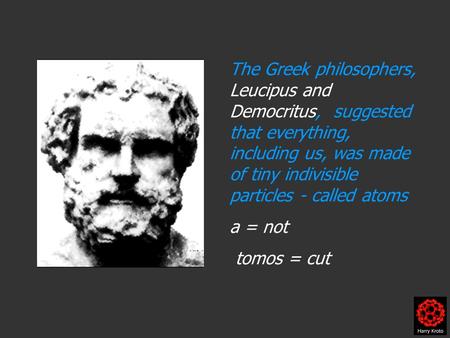 The Greek philosophers, Leucipus and Democritus, suggested that everything, including us, was made of tiny indivisible particles - called atoms a = not.