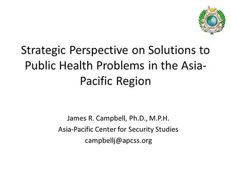 Strategic Perspective on Solutions to Public Health Problems in the Asia- Pacific Region James R. Campbell, Ph.D., M.P.H. Asia-Pacific Center for Security.