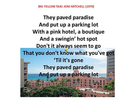 They paved paradise And put up a parking lot With a pink hotel, a boutique And a swingin’ hot spot Don't it always seem to go That you don't know what.