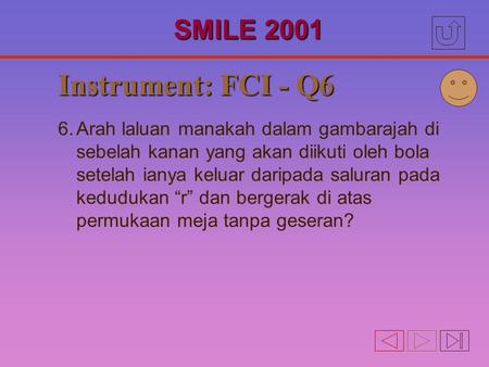 Instrument: FCI - Q6 6.Arah laluan manakah dalam gambarajah di sebelah kanan yang akan diikuti oleh bola setelah ianya keluar daripada saluran pada kedudukan.