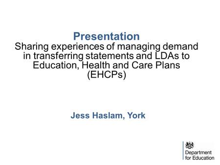 Presentation Sharing experiences of managing demand in transferring statements and LDAs to Education, Health and Care Plans (EHCPs) Jess Haslam, York.