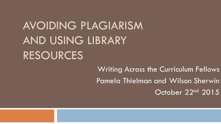 AVOIDING PLAGIARISM AND USING LIBRARY RESOURCES Writing Across the Curriculum Fellows Pamela Thielman and Wilson Sherwin October 22 nd 2015.