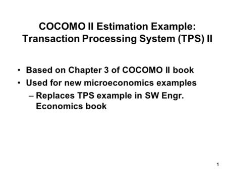 1 COCOMO II Estimation Example: Transaction Processing System (TPS) II Based on Chapter 3 of COCOMO II book Used for new microeconomics examples –Replaces.