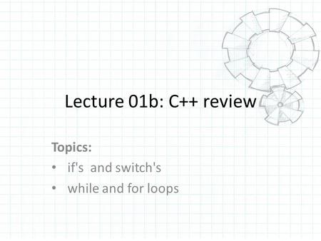 Lecture 01b: C++ review Topics: if's and switch's while and for loops.