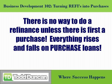 Where Success Happens Business Development 102: Turning REFI’s into Purchases There is no way to do a refinance unless there is first a purchase! Everything.