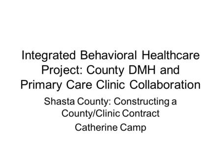 Integrated Behavioral Healthcare Project: County DMH and Primary Care Clinic Collaboration Shasta County: Constructing a County/Clinic Contract Catherine.