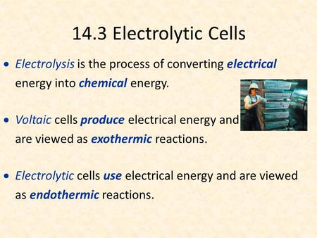 14.3 Electrolytic Cells  Electrolysis is the process of converting electrical energy into chemical energy.  Voltaic cells produce electrical energy and.