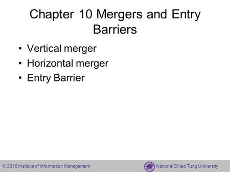 © 2010 Institute of Information Management National Chiao Tung University Chapter 10 Mergers and Entry Barriers Vertical merger Horizontal merger Entry.