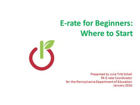 E-rate for Beginners: Where to Start Presented by Julie Tritt Schell PA E-rate Coordinator for the Pennsylvania Department of Education January 2016 1.