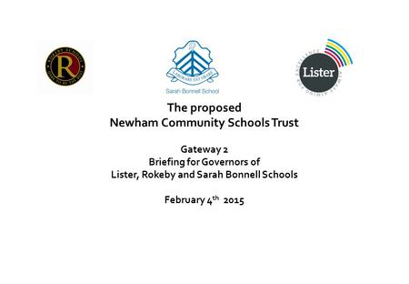 The proposed Newham Community Schools Trust Gateway 2 Briefing for Governors of Lister, Rokeby and Sarah Bonnell Schools February 4 th 2015.