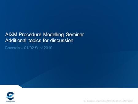 The European Organisation for the Safety of Air Navigation AIXM Procedure Modelling Seminar Additional topics for discussion Brussels – 01/02 Sept 2010.