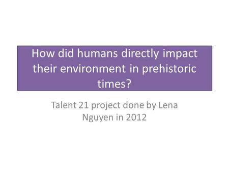 How did humans directly impact their environment in prehistoric times? Talent 21 project done by Lena Nguyen in 2012.