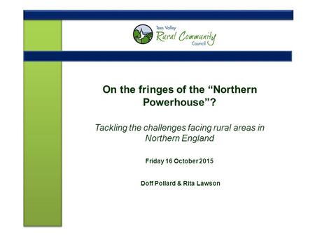 On the fringes of the “Northern Powerhouse”? Tackling the challenges facing rural areas in Northern England Friday 16 October 2015 Doff Pollard & Rita.