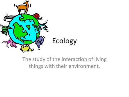 Ecology The study of the interaction of living things with their environment.