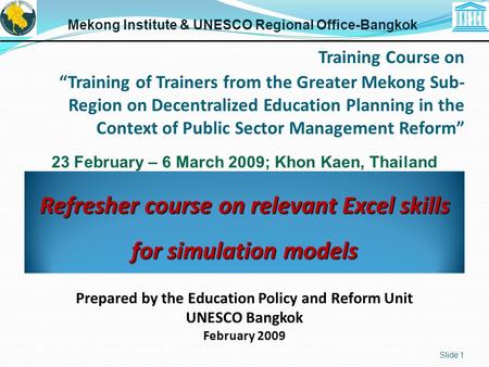 Refresher course on relevant Excel skills for simulation models Slide 1 Mekong Institute & UNESCO Regional Office-Bangkok Prepared by the Education Policy.