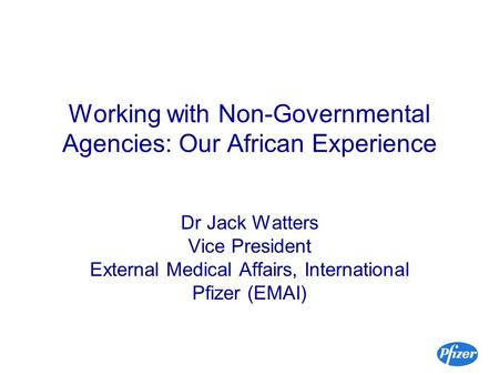 Working with Non-Governmental Agencies: Our African Experience Dr Jack Watters Vice President External Medical Affairs, International Pfizer (EMAI)