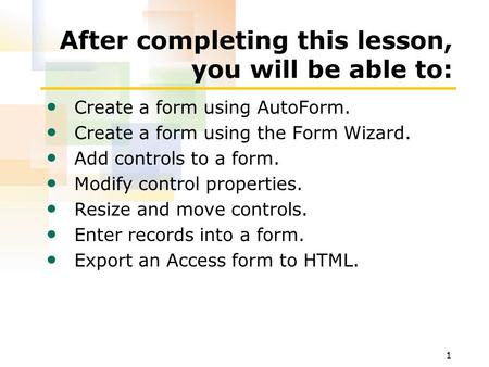 1 After completing this lesson, you will be able to: Create a form using AutoForm. Create a form using the Form Wizard. Add controls to a form. Modify.