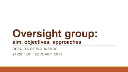 Oversight group: aim, objectives, approaches RESULTS OF WORKSHOP, 24-26 TH OF FEBRUARY, 2015.