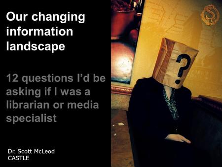 Our changing information landscape 12 questions I’d be asking if I was a librarian or media specialist Dr. Scott McLeod CASTLE.